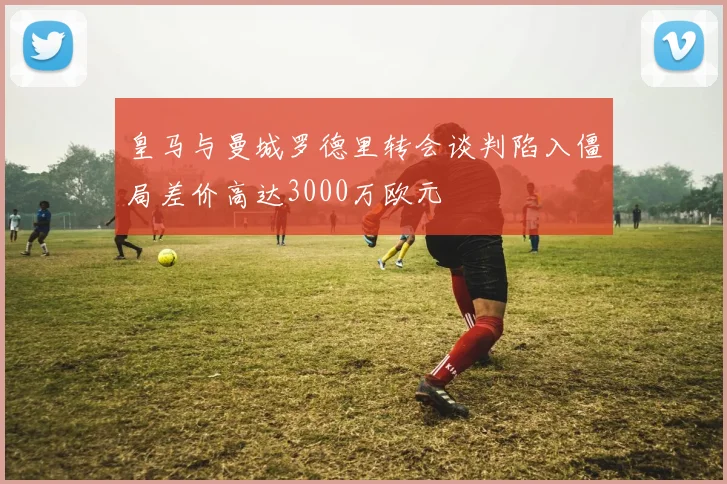 皇马与曼城罗德里转会谈判陷入僵局差价高达3000万欧元