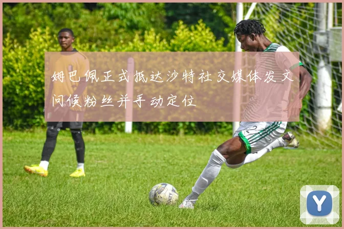 姆巴佩正式抵达沙特社交媒体发文问候粉丝并手动定位