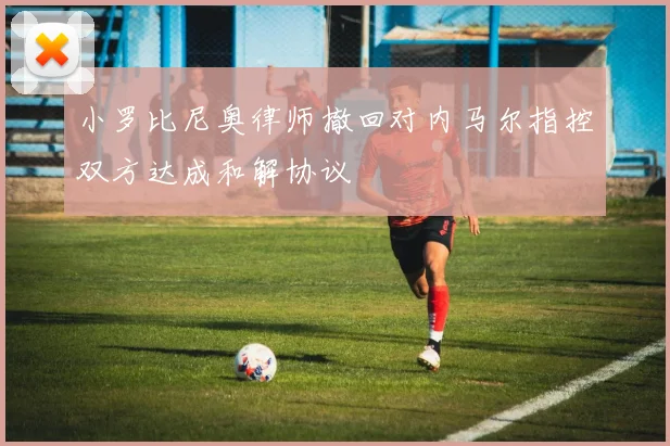 小罗比尼奥律师撤回对内马尔指控双方达成和解协议